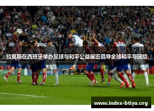 拉莫斯在西班牙举办足球与和平公益展览倡导全球和平与团结 拉莫斯在西班牙举办足球与和平公益展览倡导全球和平与团结