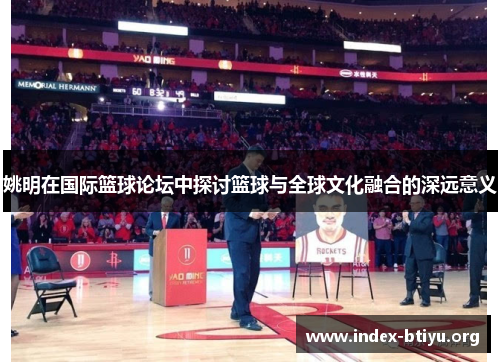 姚明在国际篮球论坛中探讨篮球与全球文化融合的深远意义 姚明在国际篮球论坛中探讨篮球与全球文化融合的深远意义