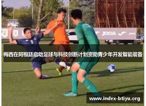 梅西在阿根廷启动足球与科技创新计划资助青少年开发智能装备 梅西在阿根廷启动足球与科技创新计划资助青少年开发智能装备