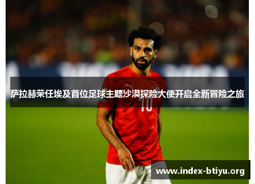 萨拉赫荣任埃及首位足球主题沙漠探险大使开启全新冒险之旅 萨拉赫荣任埃及首位足球主题沙漠探险大使开启全新冒险之旅