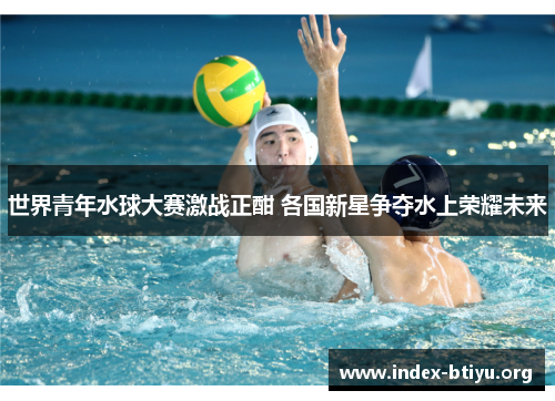 世界青年水球大赛激战正酣 各国新星争夺水上荣耀未来 世界青年水球大赛激战正酣 各国新星争夺水上荣耀未来