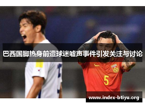 巴西国脚热身前遭球迷嘘声事件引发关注与讨论 巴西国脚热身前遭球迷嘘声事件引发关注与讨论