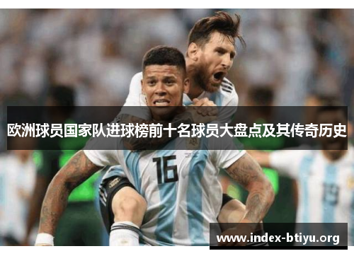 欧洲球员国家队进球榜前十名球员大盘点及其传奇历史 欧洲球员国家队进球榜前十名球员大盘点及其传奇历史