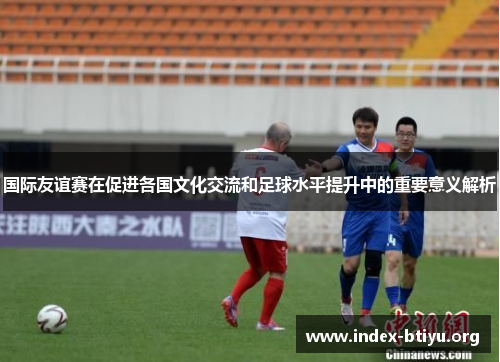 国际友谊赛在促进各国文化交流和足球水平提升中的重要意义解析 国际友谊赛在促进各国文化交流和足球水平提升中的重要意义解析