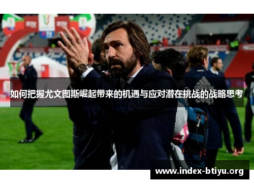 如何把握尤文图斯崛起带来的机遇与应对潜在挑战的战略思考 如何把握尤文图斯崛起带来的机遇与应对潜在挑战的战略思考