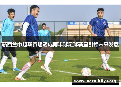 新西兰中超联赛崛起成南半球足球新星引领未来发展 新西兰中超联赛崛起成南半球足球新星引领未来发展