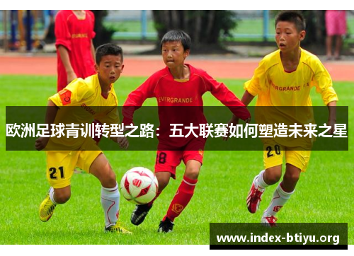 欧洲足球青训转型之路:五大联赛如何塑造未来之星 欧洲足球青训转型之路:五大联赛如何塑造未来之星