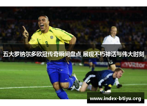 五大罗纳尔多欧冠传奇瞬间盘点 展现不朽神话与伟大时刻 五大罗纳尔多欧冠传奇瞬间盘点 展现不朽神话与伟大时刻