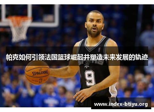 帕克如何引领法国篮球崛起并塑造未来发展的轨迹 帕克如何引领法国篮球崛起并塑造未来发展的轨迹