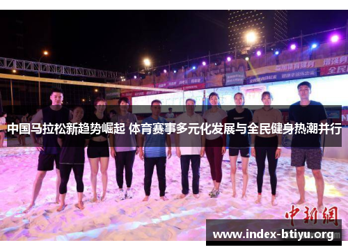 中国马拉松新趋势崛起 体育赛事多元化发展与全民健身热潮并行 中国马拉松新趋势崛起 体育赛事多元化发展与全民健身热潮并行