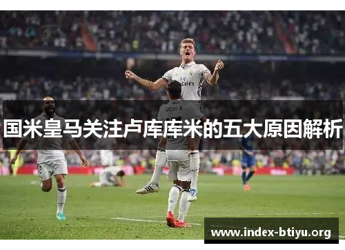 国米皇马关注卢库库米的五大原因解析 国米皇马关注卢库库米的五大原因解析