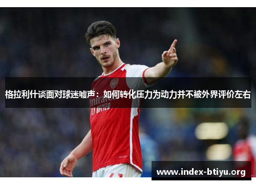 格拉利什谈面对球迷嘘声:如何转化压力为动力并不被外界评价左右 格拉利什谈面对球迷嘘声:如何转化压力为动力并不被外界评价左右