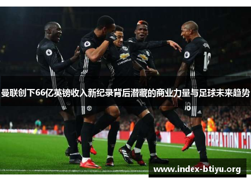 曼联创下66亿英镑收入新纪录背后潜藏的商业力量与足球未来趋势 曼联创下66亿英镑收入新纪录背后潜藏的商业力量与足球未来趋势