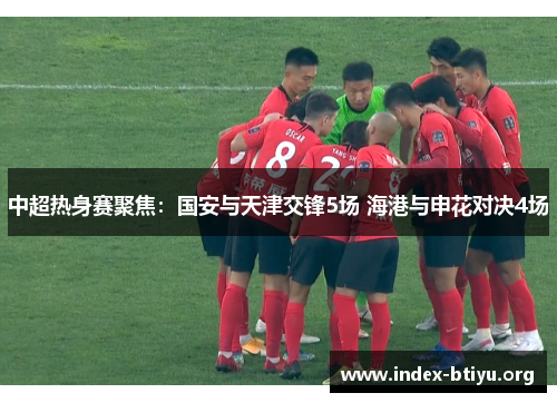 中超热身赛聚焦:国安与天津交锋5场 海港与申花对决4场 中超热身赛聚焦:国安与天津交锋5场 海港与申花对决4场