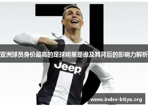 亚洲球员身价最高的足球明星是谁及其背后的影响力解析 亚洲球员身价最高的足球明星是谁及其背后的影响力解析