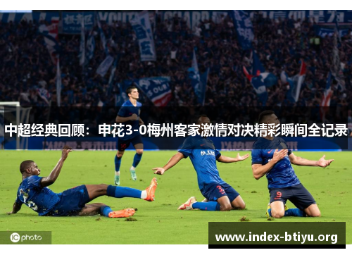 中超经典回顾:申花3-0梅州客家激情对决精彩瞬间全记录 中超经典回顾:申花3-0梅州客家激情对决精彩瞬间全记录