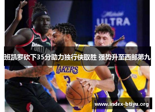 班凯罗砍下35分助力独行侠取胜 强势升至西部第九 班凯罗砍下35分助力独行侠取胜 强势升至西部第九