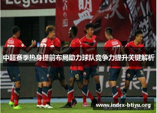 中超赛季热身提前布局助力球队竞争力提升关键解析 中超赛季热身提前布局助力球队竞争力提升关键解析