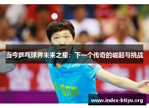 当今乒乓球界未来之星:下一个传奇的崛起与挑战 当今乒乓球界未来之星:下一个传奇的崛起与挑战