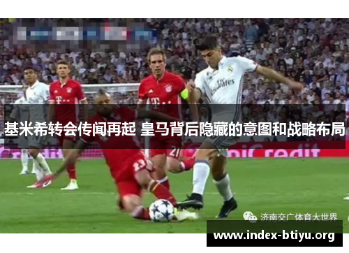 基米希转会传闻再起 皇马背后隐藏的意图和战略布局 基米希转会传闻再起 皇马背后隐藏的意图和战略布局