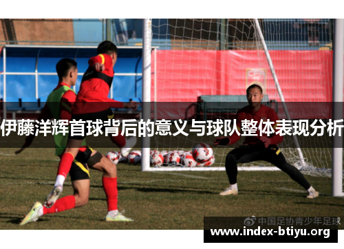 伊藤洋辉首球背后的意义与球队整体表现分析 伊藤洋辉首球背后的意义与球队整体表现分析
