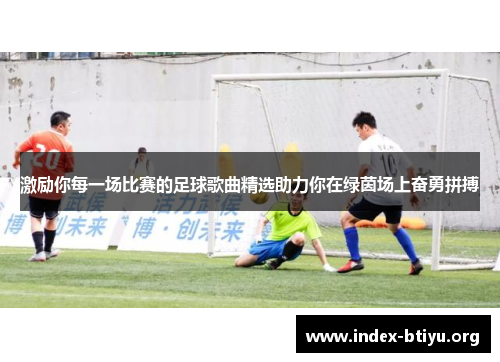 激励你每一场比赛的足球歌曲精选助力你在绿茵场上奋勇拼搏 激励你每一场比赛的足球歌曲精选助力你在绿茵场上奋勇拼搏
