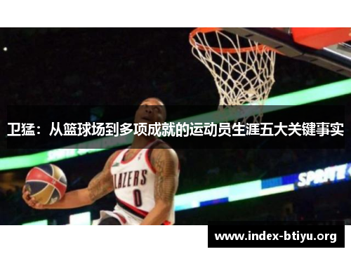 卫猛:从篮球场到多项成就的运动员生涯五大关键事实 卫猛:从篮球场到多项成就的运动员生涯五大关键事实