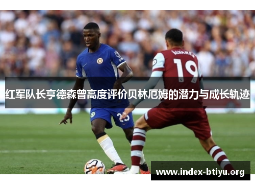 红军队长亨德森曾高度评价贝林厄姆的潜力与成长轨迹 红军队长亨德森曾高度评价贝林厄姆的潜力与成长轨迹