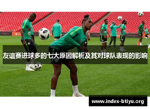 友谊赛进球多的七大原因解析及其对球队表现的影响 友谊赛进球多的七大原因解析及其对球队表现的影响