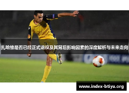 扎哈维是否已经正式退役及其背后影响因素的深度解析与未来走向 扎哈维是否已经正式退役及其背后影响因素的深度解析与未来走向