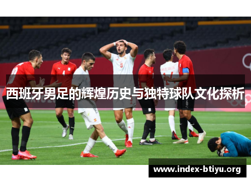西班牙男足的辉煌历史与独特球队文化探析 西班牙男足的辉煌历史与独特球队文化探析