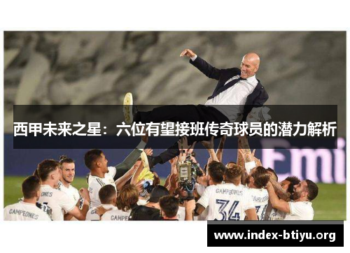 西甲未来之星:六位有望接班传奇球员的潜力解析 西甲未来之星:六位有望接班传奇球员的潜力解析