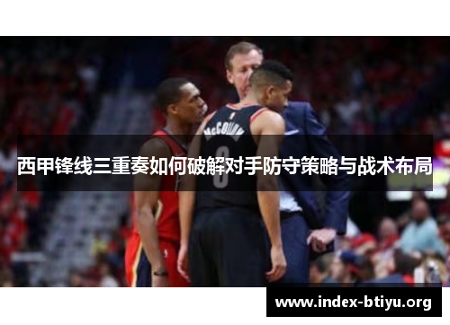 西甲锋线三重奏如何破解对手防守策略与战术布局 西甲锋线三重奏如何破解对手防守策略与战术布局