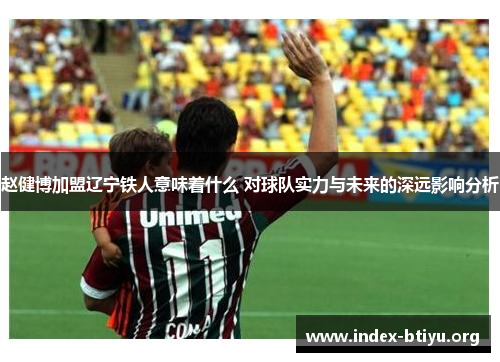 赵健博加盟辽宁铁人意味着什么 对球队实力与未来的深远影响分析 赵健博加盟辽宁铁人意味着什么 对球队实力与未来的深远影响分析