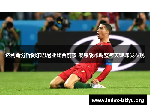 达利奇分析阿尔巴尼亚比赛前景 聚焦战术调整与关键球员表现 达利奇分析阿尔巴尼亚比赛前景 聚焦战术调整与关键球员表现