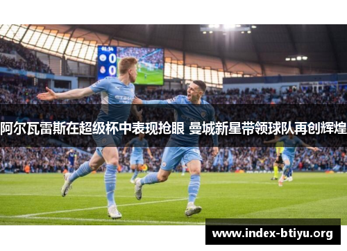 阿尔瓦雷斯在超级杯中表现抢眼 曼城新星带领球队再创辉煌 阿尔瓦雷斯在超级杯中表现抢眼 曼城新星带领球队再创辉煌