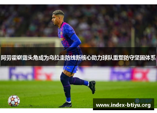 阿劳霍崭露头角成为乌拉圭防线新核心助力球队重塑防守坚固体系 阿劳霍崭露头角成为乌拉圭防线新核心助力球队重塑防守坚固体系