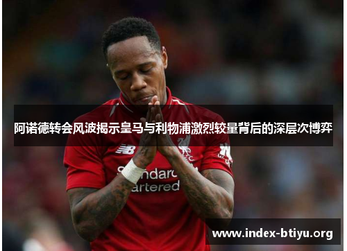 阿诺德转会风波揭示皇马与利物浦激烈较量背后的深层次博弈 阿诺德转会风波揭示皇马与利物浦激烈较量背后的深层次博弈