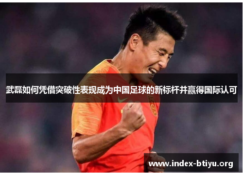 武磊如何凭借突破性表现成为中国足球的新标杆并赢得国际认可